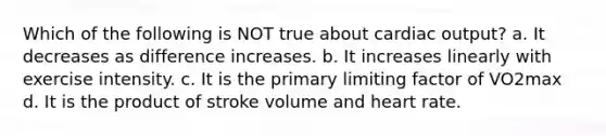 Which of the following is NOT true about <a href='https://www.questionai.com/knowledge/kyxUJGvw35-cardiac-output' class='anchor-knowledge'>cardiac output</a>? a. It decreases as difference increases. b. It increases linearly with exercise intensity. c. It is the primary limiting factor of VO2max d. It is the product of stroke volume and heart rate.