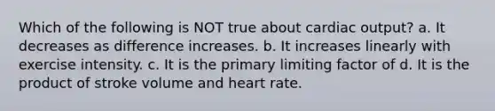 Which of the following is NOT true about cardiac output? a. It decreases as difference increases. b. It increases linearly with exercise intensity. c. It is the primary limiting factor of d. It is the product of stroke volume and heart rate.