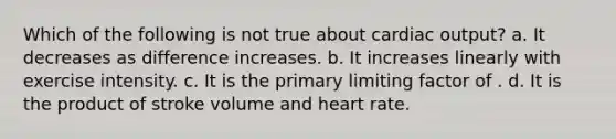 Which of the following is not true about cardiac output? a. It decreases as difference increases. b. It increases linearly with exercise intensity. c. It is the primary limiting factor of . d. It is the product of stroke volume and heart rate.