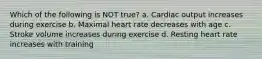 Which of the following is NOT true? a. Cardiac output increases during exercise b. Maximal heart rate decreases with age c. Stroke volume increases during exercise d. Resting heart rate increases with training