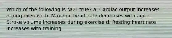 Which of the following is NOT true? a. Cardiac output increases during exercise b. Maximal heart rate decreases with age c. Stroke volume increases during exercise d. Resting heart rate increases with training