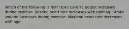 Which of the following is NOT true? Cardiac output increases during exercise. Resting heart rate increases with training. Stroke volume increases during exercise. Maximal heart rate decreases with age.