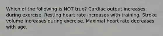 Which of the following is NOT true? Cardiac output increases during exercise. Resting heart rate increases with training. Stroke volume increases during exercise. Maximal heart rate decreases with age.