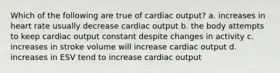 Which of the following are true of cardiac output? a. increases in heart rate usually decrease cardiac output b. the body attempts to keep cardiac output constant despite changes in activity c. increases in stroke volume will increase cardiac output d. increases in ESV tend to increase cardiac output