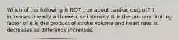 Which of the following is NOT true about cardiac output? It increases linearly with exercise intensity. It is the primary limiting factor of It is the product of stroke volume and heart rate. It decreases as difference increases.