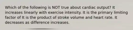 Which of the following is NOT true about cardiac output? It increases linearly with exercise intensity. It is the primary limiting factor of It is the product of stroke volume and heart rate. It decreases as difference increases.