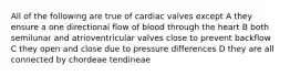 All of the following are true of cardiac valves except A they ensure a one directional flow of blood through the heart B both semilunar and atrioventricular valves close to prevent backflow C they open and close due to pressure differences D they are all connected by chordeae tendineae