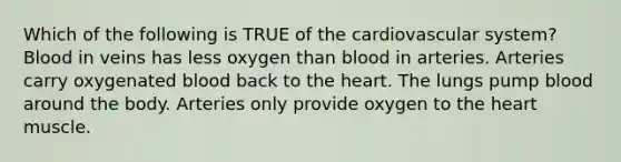 Which of the following is TRUE of the cardiovascular system? Blood in veins has less oxygen than blood in arteries. Arteries carry oxygenated blood back to <a href='https://www.questionai.com/knowledge/kya8ocqc6o-the-heart' class='anchor-knowledge'>the heart</a>. The lungs pump blood around the body. Arteries only provide oxygen to the heart muscle.