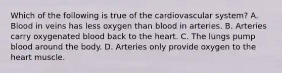 Which of the following is true of the cardiovascular system? A. Blood in veins has less oxygen than blood in arteries. B. Arteries carry oxygenated blood back to the heart. C. The lungs pump blood around the body. D. Arteries only provide oxygen to the heart muscle.