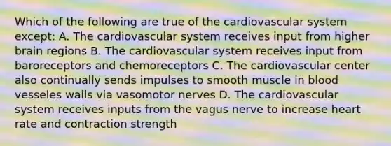 Which of the following are true of the cardiovascular system except: A. The cardiovascular system receives input from higher brain regions B. The cardiovascular system receives input from baroreceptors and chemoreceptors C. The cardiovascular center also continually sends impulses to smooth muscle in blood vesseles walls via vasomotor nerves D. The cardiovascular system receives inputs from the vagus nerve to increase heart rate and contraction strength