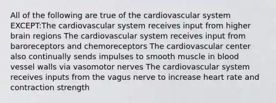 All of the following are true of the cardiovascular system EXCEPT:The cardiovascular system receives input from higher brain regions The cardiovascular system receives input from baroreceptors and chemoreceptors The cardiovascular center also continually sends impulses to smooth muscle in blood vessel walls via vasomotor nerves The cardiovascular system receives inputs from the vagus nerve to increase heart rate and contraction strength