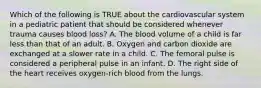 Which of the following is TRUE about the cardiovascular system in a pediatric patient that should be considered whenever trauma causes blood​ loss? A. The blood volume of a child is far less than that of an adult. B. Oxygen and carbon dioxide are exchanged at a slower rate in a child. C. The femoral pulse is considered a peripheral pulse in an infant. D. The right side of the heart receives​ oxygen-rich blood from the lungs.