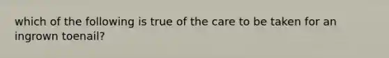 which of the following is true of the care to be taken for an ingrown toenail?