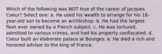 Which of the following was NOT true of the career of Jacques Coeur? Select one: a. He used his wealth to arrange for his 16-year-old son to become an archbishop. b. He had the largest fleet ever owned by a French subject. c. He was tortured, admitted to various crimes, and had his property confiscated. d. Coeur built an elaborate palace at Bourges. e. He died a rich and honored advisor to the king of France.