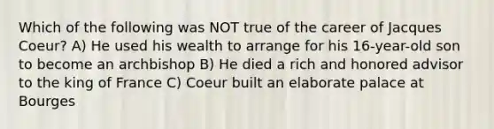 Which of the following was NOT true of the career of Jacques Coeur? A) He used his wealth to arrange for his 16-year-old son to become an archbishop B) He died a rich and honored advisor to the king of France C) Coeur built an elaborate palace at Bourges