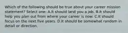 Which of the following should be true about your career mission statement? Select one: A.It should land you a job. B.It should help you plan out from where your career is now. C.It should focus on the next five years. D.It should be somewhat random in detail or direction.