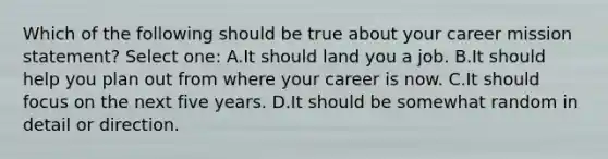 Which of the following should be true about your career mission statement? Select one: A.It should land you a job. B.It should help you plan out from where your career is now. C.It should focus on the next five years. D.It should be somewhat random in detail or direction.