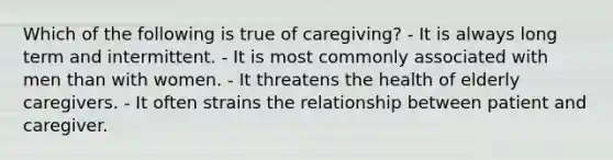 Which of the following is true of caregiving? - It is always long term and intermittent. - It is most commonly associated with men than with women. - It threatens the health of elderly caregivers. - It often strains the relationship between patient and caregiver.