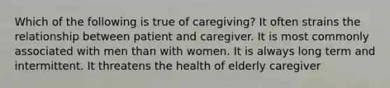 Which of the following is true of caregiving? It often strains the relationship between patient and caregiver. It is most commonly associated with men than with women. It is always long term and intermittent. It threatens the health of elderly caregiver