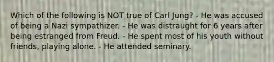 Which of the following is NOT true of Carl Jung? - He was accused of being a Nazi sympathizer. - He was distraught for 6 years after being estranged from Freud. - He spent most of his youth without friends, playing alone. - He attended seminary.