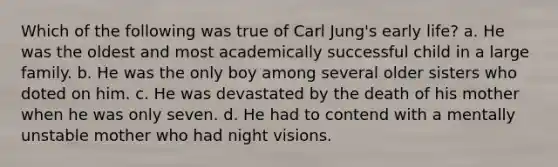 Which of the following was true of Carl Jung's early life? a. He was the oldest and most academically successful child in a large family. b. He was the only boy among several older sisters who doted on him. c. He was devastated by the death of his mother when he was only seven. d. He had to contend with a mentally unstable mother who had night visions.