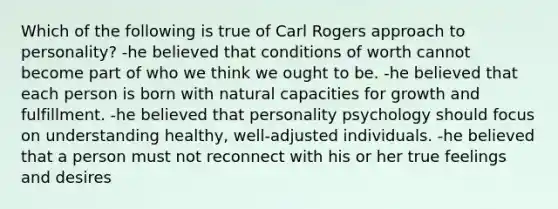 Which of the following is true of Carl Rogers approach to personality? -he believed that conditions of worth cannot become part of who we think we ought to be. -he believed that each person is born with natural capacities for growth and fulfillment. -he believed that personality psychology should focus on understanding healthy, well-adjusted individuals. -he believed that a person must not reconnect with his or her true feelings and desires