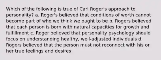 Which of the following is true of Carl Roger's approach to personality? a. Roger's believed that conditions of worth cannot become part of who we think we ought to be b. Rogers believed that each person is born with natural capacities for growth and fulfillment c. Roger believed that personality psychology should focus on understanding healthy, well-adjusted individuals d. Rogers believed that the person must not reconnect with his or her true feelings and desires