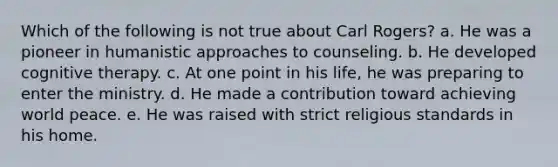 Which of the following is not true about Carl Rogers? a. He was a pioneer in humanistic approaches to counseling. b. He developed cognitive therapy. c. At one point in his life, he was preparing to enter the ministry. d. He made a contribution toward achieving world peace. e. He was raised with strict religious standards in his home.