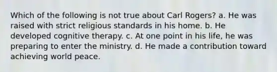 Which of the following is not true about Carl Rogers? a. He was raised with strict religious standards in his home. b. He developed cognitive therapy. c. At one point in his life, he was preparing to enter the ministry. d. He made a contribution toward achieving world peace.