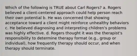 Which of the following is TRUE about Carl Rogers? a. Rogers believed a client-centered approach could help person reach their own potential b. He was concerned that showing acceptance toward a client might reinforce unhealthy behaviors c. He believed diagnosing and interpreting children's problems was highly effective. d. Rogers thought it was the therapist's responsibility to determine therapy format (e.g., group or individual), how frequently therapy should occur, and when therapy should terminate.