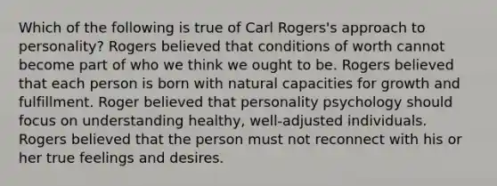 Which of the following is true of Carl Rogers's approach to personality? Rogers believed that conditions of worth cannot become part of who we think we ought to be. Rogers believed that each person is born with natural capacities for growth and fulfillment. Roger believed that personality psychology should focus on understanding healthy, well-adjusted individuals. Rogers believed that the person must not reconnect with his or her true feelings and desires.