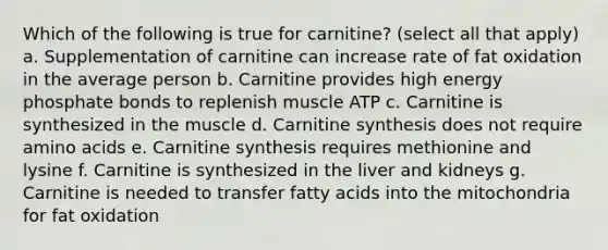 Which of the following is true for carnitine? (select all that apply) a. Supplementation of carnitine can increase rate of fat oxidation in the average person b. Carnitine provides high energy phosphate bonds to replenish muscle ATP c. Carnitine is synthesized in the muscle d. Carnitine synthesis does not require amino acids e. Carnitine synthesis requires methionine and lysine f. Carnitine is synthesized in the liver and kidneys g. Carnitine is needed to transfer fatty acids into the mitochondria for fat oxidation