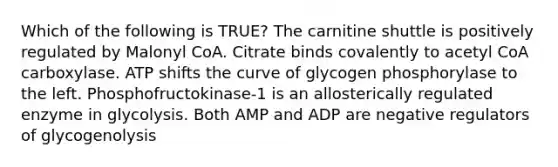 Which of the following is TRUE? The carnitine shuttle is positively regulated by Malonyl CoA. Citrate binds covalently to acetyl CoA carboxylase. ATP shifts the curve of glycogen phosphorylase to the left. Phosphofructokinase-1 is an allosterically regulated enzyme in glycolysis. Both AMP and ADP are negative regulators of glycogenolysis