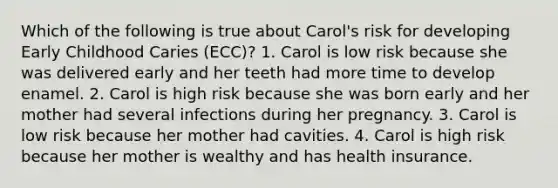 Which of the following is true about Carol's risk for developing Early Childhood Caries (ECC)? 1. Carol is low risk because she was delivered early and her teeth had more time to develop enamel. 2. Carol is high risk because she was born early and her mother had several infections during her pregnancy. 3. Carol is low risk because her mother had cavities. 4. Carol is high risk because her mother is wealthy and has health insurance.