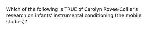 Which of the following is TRUE of Carolyn Rovee-Collier's research on infants' instrumental conditioning (the mobile studies)?