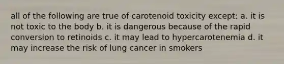 all of the following are true of carotenoid toxicity except: a. it is not toxic to the body b. it is dangerous because of the rapid conversion to retinoids c. it may lead to hypercarotenemia d. it may increase the risk of lung cancer in smokers