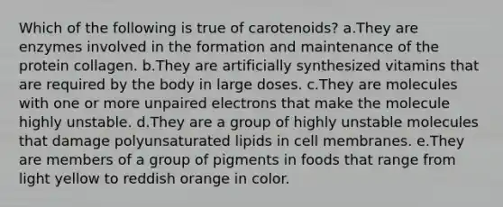 Which of the following is true of carotenoids? a.They are enzymes involved in the formation and maintenance of the protein collagen. b.They are artificially synthesized vitamins that are required by the body in large doses. c.They are molecules with one or more unpaired electrons that make the molecule highly unstable. d.They are a group of highly unstable molecules that damage polyunsaturated lipids in cell membranes. e.They are members of a group of pigments in foods that range from light yellow to reddish orange in color.