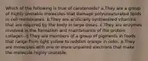 Which of the following is true of carotenoids? a.They are a group of highly unstable molecules that damage polyunsaturated lipids in cell membranes. b.They are artificially synthesized vitamins that are required by the body in large doses. c.They are enzymes involved in the formation and maintenance of the protein collagen. d.They are members of a group of pigments in foods that range from light yellow to reddish orange in color. e.They are molecules with one or more unpaired electrons that make the molecule highly unstable.