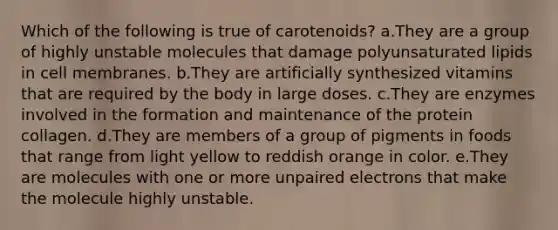 Which of the following is true of carotenoids? a.They are a group of highly unstable molecules that damage polyunsaturated lipids in cell membranes. b.They are artificially synthesized vitamins that are required by the body in large doses. c.They are enzymes involved in the formation and maintenance of the protein collagen. d.They are members of a group of pigments in foods that range from light yellow to reddish orange in color. e.They are molecules with one or more unpaired electrons that make the molecule highly unstable.