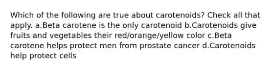 Which of the following are true about carotenoids? Check all that apply. a.Beta carotene is the only carotenoid b.Carotenoids give fruits and vegetables their red/orange/yellow color c.Beta carotene helps protect men from prostate cancer d.Carotenoids help protect cells