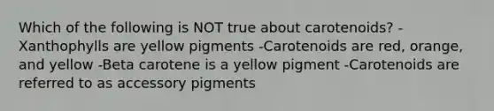 Which of the following is NOT true about carotenoids? -Xanthophylls are yellow pigments -Carotenoids are red, orange, and yellow -Beta carotene is a yellow pigment -Carotenoids are referred to as accessory pigments