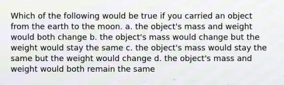 Which of the following would be true if you carried an object from the earth to the moon. a. the object's mass and weight would both change b. the object's mass would change but the weight would stay the same c. the object's mass would stay the same but the weight would change d. the object's mass and weight would both remain the same