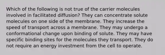 Which of the following is not true of the carrier molecules involved in facilitated diffusion? They can concentrate solute molecules on one side of the membrane. They increase the speed of transport across a membrane. They may undergo a conformational change upon binding of solute. They may have specific binding sites for the molecules they transport. They do not require an energy investment from the cell to operate.