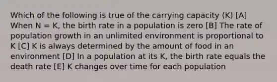 Which of the following is true of the <a href='https://www.questionai.com/knowledge/kK6xi1gljp-carrying-capacity' class='anchor-knowledge'>carrying capacity</a> (K) [A] When N = K, the birth rate in a population is zero [B] The rate of <a href='https://www.questionai.com/knowledge/kczTemDMHU-population-growth' class='anchor-knowledge'>population growth</a> in an unlimited environment is proportional to K [C] K is always determined by the amount of food in an environment [D] In a population at its K, the birth rate equals the death rate [E] K changes over time for each population