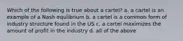 Which of the following is true about a cartel? a. a cartel is an example of a Nash equlibrium b. a cartel is a common form of industry structure found in the US c. a cartel maximizes the amount of profit in the industry d. all of the above