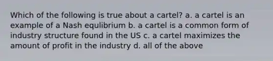 Which of the following is true about a cartel? a. a cartel is an example of a Nash equlibrium b. a cartel is a common form of industry structure found in the US c. a cartel maximizes the amount of profit in the industry d. all of the above