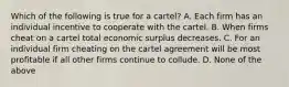 Which of the following is true for a cartel? A. Each firm has an individual incentive to cooperate with the cartel. B. When firms cheat on a cartel total economic surplus decreases. C. For an individual firm cheating on the cartel agreement will be most profitable if all other firms continue to collude. D. None of the above