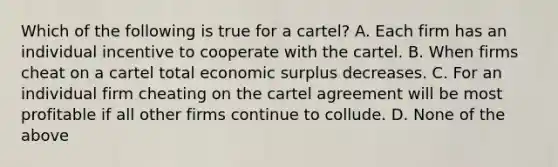 Which of the following is true for a cartel? A. Each firm has an individual incentive to cooperate with the cartel. B. When firms cheat on a cartel total economic surplus decreases. C. For an individual firm cheating on the cartel agreement will be most profitable if all other firms continue to collude. D. None of the above