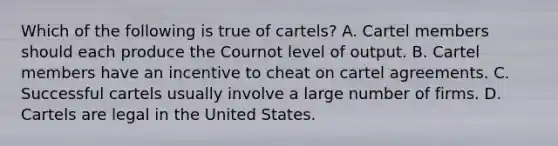 Which of the following is true of​ cartels? A. Cartel members should each produce the Cournot level of output. B. Cartel members have an incentive to cheat on cartel agreements. C. Successful cartels usually involve a large number of firms. D. Cartels are legal in the United States.