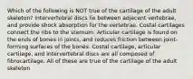 Which of the following is NOT true of the cartilage of the adult skeleton? Intervertebral discs lie between adjacent vertebrae, and provide shock absorption for the vertebrae. Costal cartilages connect the ribs to the sternum. Articular cartilage is found on the ends of bones in joints, and reduces friction between joint-forming surfaces of the bones. Costal cartilage, articular cartilage, and intervertebral discs are all composed of fibrocartilage. All of these are true of the cartilage of the adult skeleton